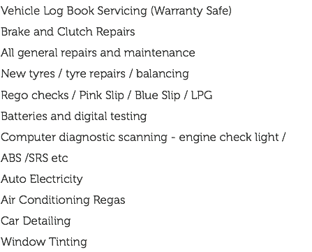 Vehicle Log Book Servicing (Warranty Safe) Brake and Clutch Repairs All general repairs and maintenance New tyres / tyre repairs / balancing Rego checks / Pink Slip / Blue Slip / LPG Batteries and digital testing Computer diagnostic scanning - engine check light / ABS /SRS etc Auto Electricity Air Conditioning Regas Car Detailing Window Tinting